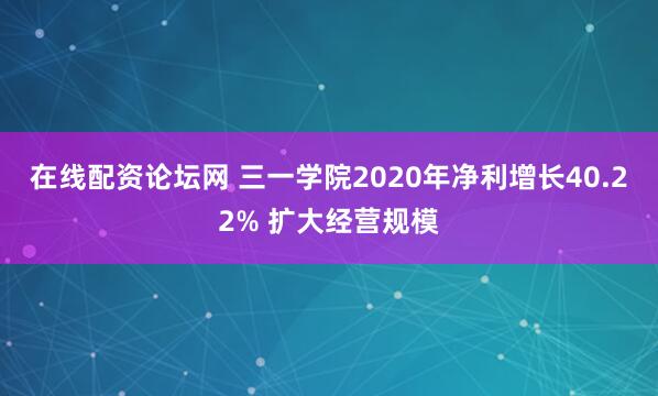 在线配资论坛网 三一学院2020年净利增长40.22% 扩大经营规模