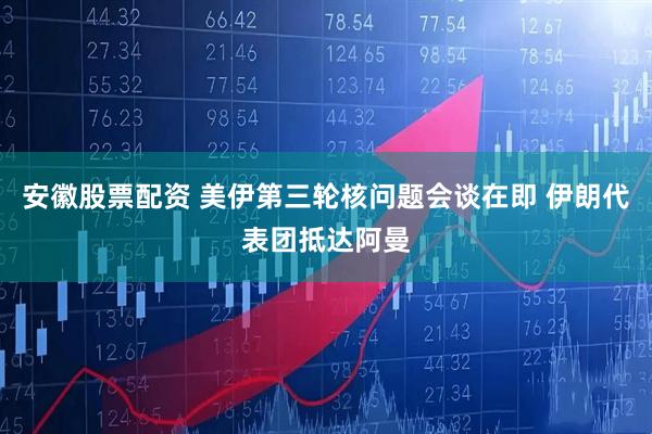 安徽股票配资 美伊第三轮核问题会谈在即 伊朗代表团抵达阿曼
