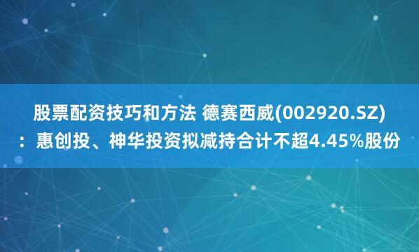 股票配资技巧和方法 德赛西威(002920.SZ)：惠创投、神华投资拟减持合计不超4.45%股份