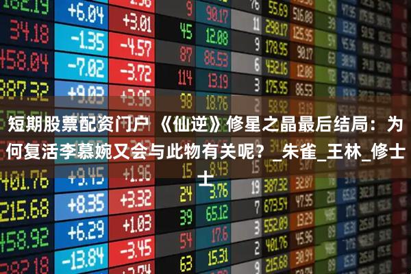 短期股票配资门户 《仙逆》修星之晶最后结局：为何复活李慕婉又会与此物有关呢？_朱雀_王林_修士