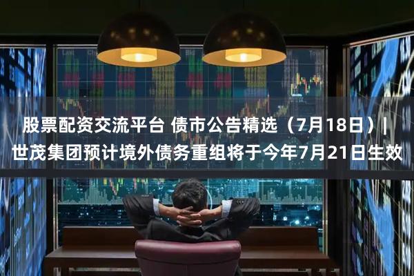 股票配资交流平台 债市公告精选（7月18日）| 世茂集团预计境外债务重组将于今年7月21日生效