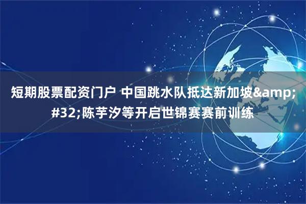 短期股票配资门户 中国跳水队抵达新加坡&#32;陈芋汐等开启世锦赛赛前训练