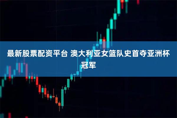 最新股票配资平台 澳大利亚女篮队史首夺亚洲杯冠军