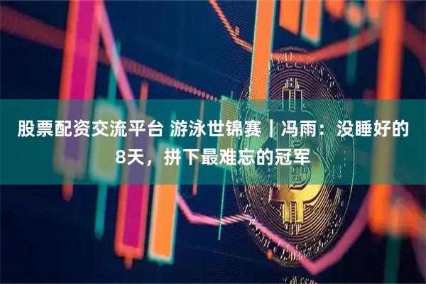 股票配资交流平台 游泳世锦赛｜冯雨：没睡好的8天，拼下最难忘的冠军