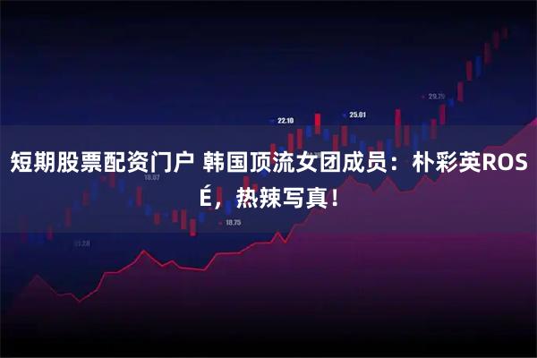 短期股票配资门户 韩国顶流女团成员：朴彩英ROSÉ，热辣写真！