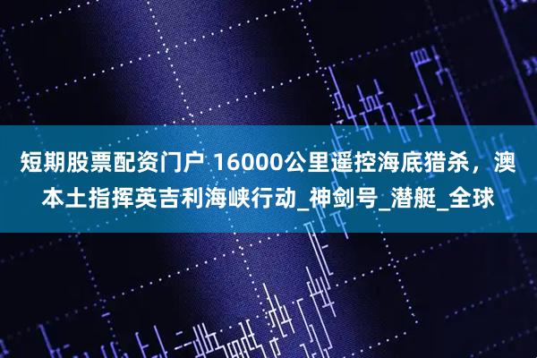 短期股票配资门户 16000公里遥控海底猎杀，澳本土指挥英吉利海峡行动_神剑号_潜艇_全球