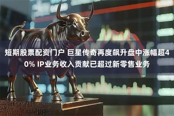 短期股票配资门户 巨星传奇再度飙升盘中涨幅超40% IP业务收入贡献已超过新零售业务