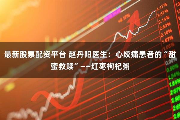 最新股票配资平台 赵丹阳医生：心绞痛患者的“甜蜜救赎”——红枣枸杞粥