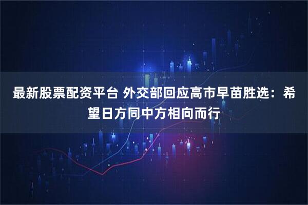 最新股票配资平台 外交部回应高市早苗胜选：希望日方同中方相向而行