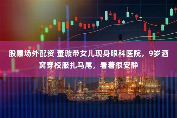 股票场外配资 董璇带女儿现身眼科医院，9岁酒窝穿校服扎马尾，看着很安静