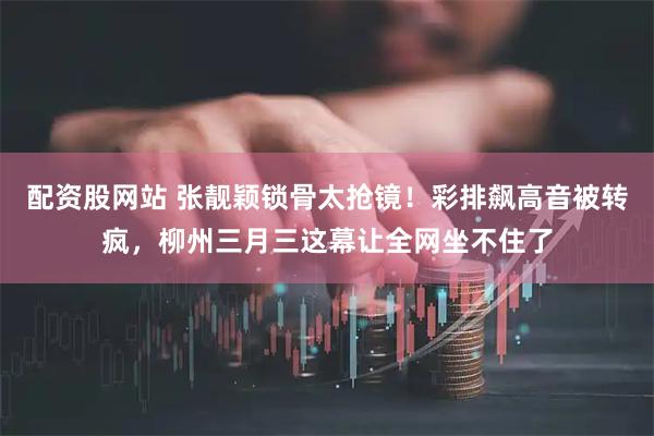 配资股网站 张靓颖锁骨太抢镜！彩排飙高音被转疯，柳州三月三这幕让全网坐不住了