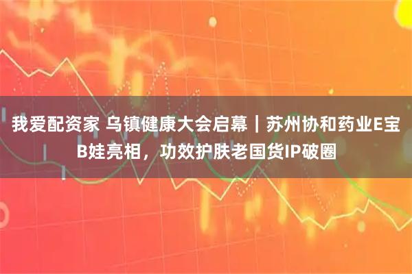 我爱配资家 乌镇健康大会启幕｜苏州协和药业E宝B娃亮相，功效护肤老国货IP破圈