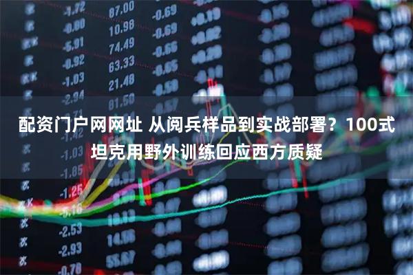 配资门户网网址 从阅兵样品到实战部署？100式坦克用野外训练回应西方质疑