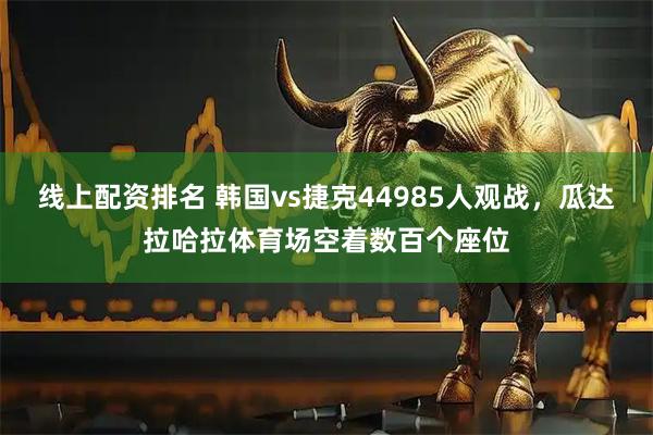 线上配资排名 韩国vs捷克44985人观战，瓜达拉哈拉体育场空着数百个座位