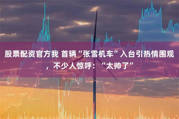 股票配资官方我 首辆“张雪机车”入台引热情围观，不少人惊呼：“太帅了”
