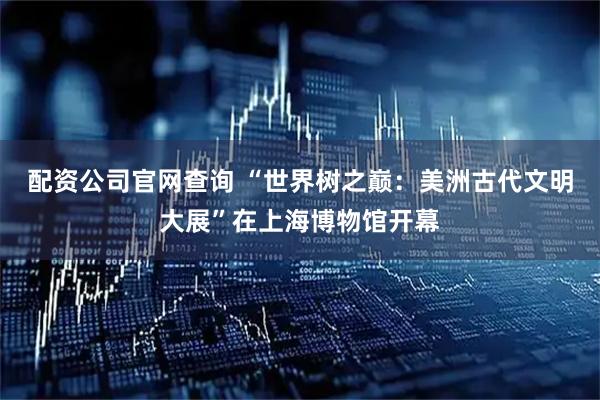 配资公司官网查询 “世界树之巅：美洲古代文明大展”在上海博物馆开幕