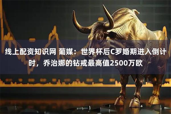 线上配资知识网 葡媒：世界杯后C罗婚期进入倒计时，乔治娜的钻戒最高值2500万欧