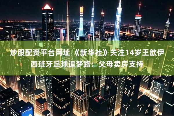 炒股配资平台网址 《新华社》关注14岁王歆伊西班牙足球追梦路：父母卖房支持