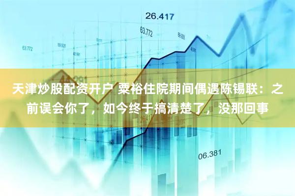 天津炒股配资开户 粟裕住院期间偶遇陈锡联：之前误会你了，如今终于搞清楚了，没那回事