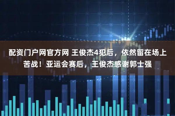 配资门户网官方网 王俊杰4犯后，依然留在场上苦战！亚运会赛后，王俊杰感谢郭士强