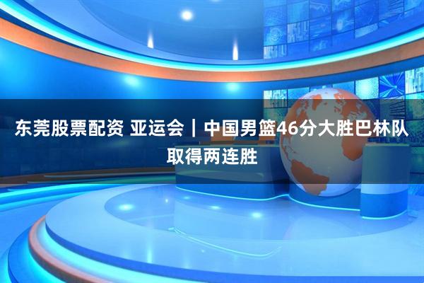 东莞股票配资 亚运会｜中国男篮46分大胜巴林队取得两连胜